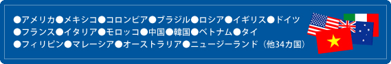 ●アメリカ●メキシコ●コロンビア●ブラジル●ロシア●イギリス●ドイツ●フランス●イタリア●モロッコ●中国●韓国●ベトナム●タイ●フィリピン●マレーシア●オーストラリア●ニュージーランド（他34カ国）